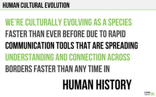 Human cultural evolution
We’re culturally evolving as a species
Faster than ever before due to rapid
Communication tools that are spreading
Understanding and connection across
borders faster than any time in
Human History
 