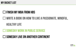 MY BUCKET LIST
" FINISH MY MBA FROM HBS
" WRITE A BOOK ON HOW TO LIVE A PASSIONATE, MINDFUl,
HEALTHY LIFE
" SOMEDAY WORK IN PUBLIC SERVICE
" SOMEDAY LIVE ON ANOTHER CONTINENT
 