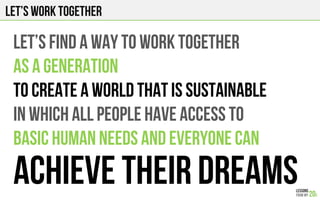 Let’s work together
Let’s find a way to WORK TOGETHER
AS A GENERATION
TO CREATE A WORLD THAT IS SUSTAINABLE
IN WHICH ALL PEOPLE HAVE ACCESS TO
BASIC HUMAN NEEDS AND EVERYONE Can
ACHIEVE THEIR DREAMS
 