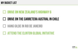 MY BUCKET LIST
"  DRIVE on NEW ZEALAND’S HIGHWAY 6
"  DRIVE on THE CARRETERA AUSTRAL IN CHILE
"  HANG GILDE IN RIO DE JANEIRO
"  Attend The Clinton Global Initiative
 
