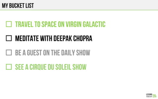 MY BUCKET LIST
"  TRAVEL TO SPACE on VIRGIN GALACTIC
"  MEDITATE WITH DEEPAK CHOPRA
"  BE A GUEST ON THE DAILY SHOW
"  SEE A CIRQUE DU SOLEIL SHOW
 
