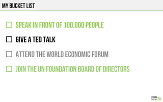 MY BUCKET LIST
"  SPEAK IN FRONT OF 100,000 people
"  GIVE A TED TALK
"  ATTEND THE WORLD ECONOMIC FORUM
"  JOIN THE UN FOUNDATION BOARD OF DIRECTORS
 