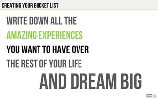 CREATING YOUR BUCKET LIST
WRITE DOWN ALL THE
AMAZING EXPERIENCES
YOU WANT TO HAVE OVER
THE REST OF YOUR LIFE
AND DREAM BIG
 