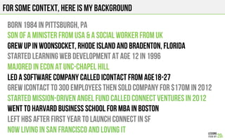 For some context, here is my background
Born 1984 in Pittsburgh, PA
SON OF A MINISTER from USA & A SOCIAL WORKER from UK
GREW UP IN Woonsocket, Rhode Island and Bradenton, florida
Started learning web development at age 12 in 1996
Majored in econ at UNC-Chapel Hill
Led a software COMPANY CALLED iConTACT from age18-27
Grew icontact to 300 employees then sold company for $170M in 2012
Started mission-driven angel fund called connect ventures in 2012
WENT TO Harvard business school FOR MBA in boston
LEFT HBS after first year TO launch CONNECT in SF
Now living in san francisco and loving it
 