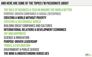 And here are some of the Topics I’m Passionate about
THE ROLE OF BUSINESS & TECH IN MAKING THE WORLD BETTER
Purpose-driven companies & Social enterprise
CREATING A WORLD WITHOUT POVERTY
CREATING A SUSTAINABLE WORLD
BUILDING GREAT COMPANIES and cultures
INTERNATIONAL RELATIONS & Development economics
JOY AND HAPPINESS
SCIENCE & INNOVATION
Purpose-driven LEADERSHIP
TRAVEL & EXPLORATION
GOVERNMENT & PUBLIC SERVICE
THE MIND & UNDERSTANDING OURSELVES
 