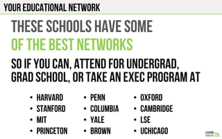 Your EDUCATIONAL NETWORK
•  Harvard
•  Stanford
•  MIT
•  PRINCETON
THESE schools have some
Of the best networks
So if you can, attend for undergrad,
Grad school, or take an exec program at
•  Penn
•  Columbia
•  Yale
•  BROWN
•  OXFORD
•  CAMBRIDGE
•  LSE
•  uchicago
 