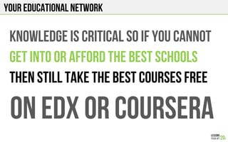 Your EDUCATIONAL NETWORK
KNOWLEDGE IS CRITICAL SO IF YOU CANNOT
GET INTO OR AFFORD THE BEST SCHOOLS
THEN STILL TAKE THE BEST COURSES FREE
On edx or COURSERA
 