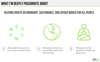 What I’m deeply passionate about
Helping CREATe An ABUNDANT, SUSTAINABle, and joyOUS WORLD FOR ALL PEOPLE
All people can live
peaceful, mindful, and
joyous lives
All people can live on a
sustainable planet with
clean energy
All people have access to
the six basic human needs
1 2 3
 