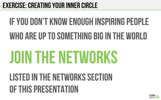 EXERCISE: CREATING YOUR INNER CIRCLE
IF YOU don’t know enough inspiring people
Who are up to something big in the world
Join the networks
Listed in the networks section
Of this presentation
 