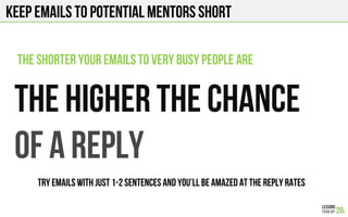 KEEP EMAILS to potential mentors SHORT
The higher the chance
Of a reply
the shorter your emails to very busy people are
TRY EMAILS WITH JUST 1-2 sentences and you’ll be amazed at the reply rates
 