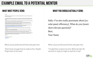 EXAMPLE EMAIL TO A potential MENTOR
WHAT MOST PEOPLE SEND: WHAT YOU SHOULD ACTUALLY SEND:
Sally--I’m also really passionate about [ex:
solar panel efficiency]. What do you [insert
short relevant question]?
Best,
Your Name
What a busy professional thinks who gets this:

“Don’t have enough time to reply to this. Maybe
I’ll get back to this later.”
What a busy professional thinks who gets this:

“I’m glad they respect my time. Will only take 30
seconds to reply so might as well do it now.”
 