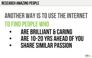 RESEARCH AMAZING PEOPLE
ANOTHER WAY IS TO USE THE INTERNET
TO FIND PEOPLE WHO
•  ARE BRILLIANT & CARING
•  ARE 10-20 YRS AHEAD OF YOU
•  SHARE SIMILAR PASSION
 