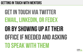 GET IN TOUCH VIA TWITTER
EMAIL, LINKEDIn, or fedex
OR BY SHOWING UP AT THEIR
OFFICE IF NEEDED AND ASKING
TO SPEAK WITH THEM
GETTING IN TOUCH WITH MENTORS
 