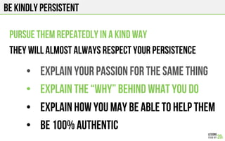 BE KINDLY PERSISTENT
PURSUE THEM REPEATEDLY IN A KIND WAY
They will almost always respect your persistence
•  EXPLAIN YOUR PASSION FOR THE SAME THING
•  Explain the “why” behind what you do
•  Explain how you MAY BE ABLE TO HELP THEM
•  Be 100% authentic
 