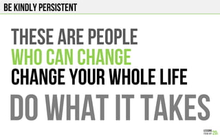 BE KINDLY PERSISTENT
THESE ARE PEOPLE
WHO CAN CHANGE
CHANGE YOUR WHOLE LIFE
DO WHAT IT TAKES
 