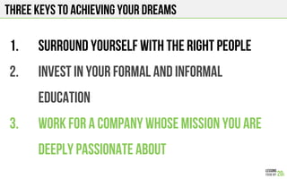 Three keys to achieving your dreams
1.  SURROUNd YOURSELF WITH THE RIGHT PEOPLE
2.  INVEST IN YOUR formal and informal
EDUCATION
3.  WORK FOR A COMPANY whose mission you are
deeply passionate about
 