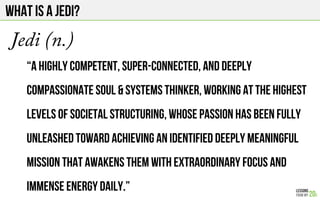 What IS A JEDI?
Jedi (n.)
“A highly competent, super-connected, and deeply
compassionate SOUL & SYSTEMS THINKER, working at the highest
levels of societal structuring, whose passion has been fully
unleashed toward achieving an identified deeply meaningful
mission that awakens them with extraordinary focus and
immense energy daily.”
 