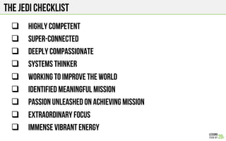 The jedi checklist
#  Highly competent
#  Super-connected
#  Deeply compassionate
#  SYSTEMS THINKER
#  Working to IMPROVE THE WORLD
#  Identified meaningful mission
#  Passion unleashed on achieving mission
#  Extraordinary focus
#  Immense vibrant energy
 