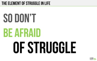 The element of struggle in life
SO DON’T
BE AFRAID
OF STRUGGLE
 