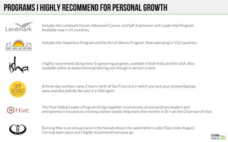 Programs I highly recommend for personal growth
Includes the Landmark Forum, Advanced Course, and Self-Expression and Leadership Program
Available now in 24 countries. 
Includes the Happiness Program and the Art of Silence Program. Now operating in 152 countries.
I highly recommend taking Inner Engineering program, available in both India and the USA. Also
available online at www.innerengineering.com though in-person is best.
A three-day summer camp 2 hours north of San Francisco in which you lock your phones/laptops
away and play joyfully like you’re a child again. 
The Hive Global Leaders Program brings together a community of extraordinary leaders and
entrepreneurs focused on creating a better world. Help every few months in SF. I am the Chairman of Hive.
Burning Man is an annual event in the Nevada desert the week before Labor Day in late-August.
I’ve now been twice and I highly recommend everyone go.
 