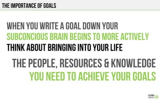 THE IMPORTANCE OF GOALS
WHEN YOU WRITE a goal DOWN your
subconcious BRAIN BEGINS TO MORE actively
think about bringing into your life
THE PEOPLE, RESOURCES & KNOWLEDGE
YOU NEED TO ACHIEVE your GOALS
 