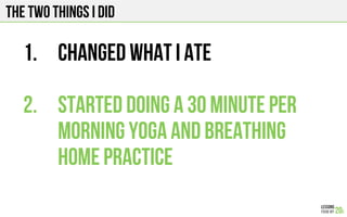 THE TWO THINGS I DID
1.  Changed what I ate
2.  STARTED doing a 30 minute per
morning yoga and Breathing
home practice
 