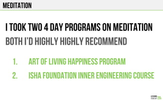 MEDITATION
I took two 4 day programs on meditation
Both I’d highly HIGHLY recommend
1.  Art of living happiness program
2.  ISHA Foundation inner engineering course
 