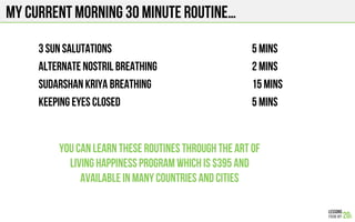 MY CURRENT Morning 30 minute routine…
3 sun salutations 5 mins
Alternate nostril breathing 2 mins
Sudarshan kriya Breathing 15 mins
KEEPING EYES CLOSED 5 mins
You can learn these routines through the Art of
Living Happiness Program which is $395 and
available in many countries and cities
 