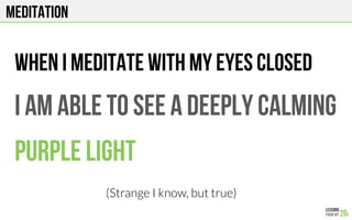 MEDITATION
When I meditate with my eyes cLOSED
I am able to see a deeply calming
Purple light
(Strange I know, but true)
 