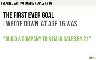 I STARTED WRITING DOWN MY GOALS AT 16
THE FIRST EVER GOAL
I wrote down at age 16 was
“BUILD A COMPANY TO $1M IN SALES BY 21”
 