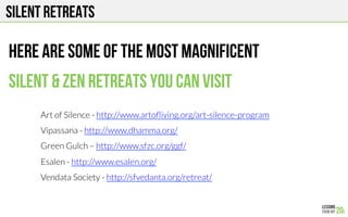 SILENT RETREATS
Here are some of the most magnificent
Silent & ZEN retreats you can visit
Art of Silence - http://www.artoﬂiving.org/art-silence-program 
Vipassana - http://www.dhamma.org/
Green Gulch – http://www.sfzc.org/ggf/ 
Esalen - http://www.esalen.org/ 
Vendata Society - http://sfvedanta.org/retreat/ 
 