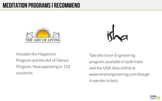 MEDITATION Programs I RECOMMEND
Includes the Happiness
Program and the Art of Silence
Program. Now operating in 152
countries.
Take the Inner Engineering
program, available in both India
and the USA. Also online at
www.innerengineering.com though
in-person is best.
 