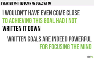 I STARTED WRITING DOWN MY GOALS AT 16
I wouldn’t have even come close
To achieving this goal had I not
Written it down
WRITTEN GOALS ARE INDEED POWERFUL
FOR FOCUSING THE MIND
 