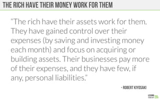 The rich have their money work for them
“The rich have their assets work for them.
They have gained control over their
expenses (by saving and investing money
each month) and focus on acquiring or
building assets. Their businesses pay more
of their expenses, and they have few, if
any, personal liabilities.”

 - Robert Kiyosaki
 
