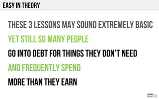 EASY IN THEORY
THESE 3 LESSONS may sound extremely basic
YET still so many people
Go into debt for things they don’t need
and frequently spend
more than they earn
 