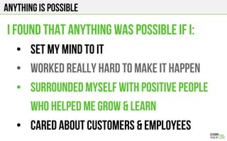 Anything is possible
I found that anything was possible if I:
•  set my mind to it
•  worked really hard to make it happen
•  surrounded myself with positive people
who helped me Grow & Learn
•  Cared about customers & Employees
 