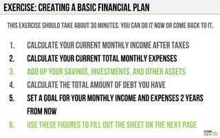 EXERCISE: Creating a basic financial plan
1.  Calculate your current monthly income after taxes
2.  Calculate your current total monthly expenses
3.  Add up your savings, investments, and other assets
4.  Calculate the total amount of debt you have
5.  Set a goal for your monthly income and expenses 2 years
from now
6.  Use these figures to fill out the sheet on the next page
This exercise should take about 30 minutes. You can do it now or come back to it.
 