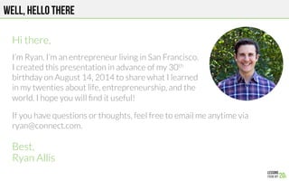Well, hello there



Best,
Ryan Allis
If you have questions or thoughts, feel free to email me anytime via
ryan@connect.com. 
Hi there,

I’m Ryan. I’m an entrepreneur living in San Francisco.
I created this presentation in advance of my 30th
birthday on August 14, 2014 to share what I learned
in my twenties about life, entrepreneurship, and the
world. I hope you will ﬁnd it useful!
 
