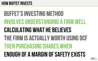 How Buffet invests
BUFFET’s investing method
INVOLVES UNDERSTANDING A FIRM WELL
CALCULATING WHAT HE BELIEVEs
THE fiRM IS ACTUALLY WORTH using dcf
THEN PURCHASING SHARES WHEN
Enough of a margin of safety exists
 