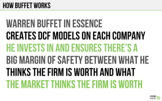 How Buffet works
WARREN BUFFET IN ESSENCE
CREATES DCF MODELS ON EACH COMPANY
HE INVESTS IN AND ENSURES THERE’S A
BIG MARGIN OF SAFETy BETWEEN WHAT HE
THINKS THE FIRM IS WORTH AND WHAT
THE MARKET THINKS THE FIRM IS WORTH
 