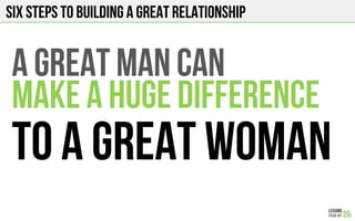 SIX STEPS TO BUILDING A GREAT RELATIONSHIP
A GREAT MAN CAN
MAKE A HUGE DIFFERENCE
TO A GREAT WOMAN
 