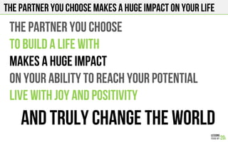 The partner you choose makes a huge impact on your life
THE PARTNER YOU CHOOSE
TO BUILD A LIFE WITH
MAKES A HUGE IMPACT
ON YOUR ABILITY TO REACH YOUR POTENTIAL
LIVE WITH JOY AND POSiTIVITY
AND TRULY CHANGE THE WORLD
 