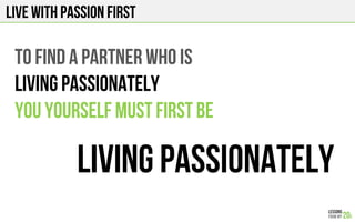 LIVE WITH PASSION FIRST
TO FIND A PARTNER WHO IS
LIVING PASSIONATEly
You Yourself must first be
LIVING PASSIONATELY
 