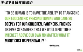 What is it to be human?
“To be human is to have the ability to transcend
our egocentric preconditioning and care so
DEEPLY FOR OUR CHILDREn, PARTNERS, FRIENDS
or even strangers that we WOULD PUT THEIR
INTEREST ABOVE OUR OWN NO MATTER WHAT IT
MIGHT COST US PERSONALLY “
- RAY KURZWEIL!
 