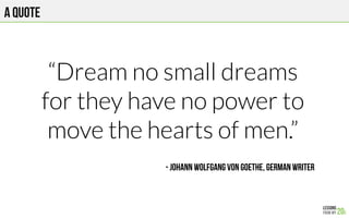 A quote
“Dream no small dreams
for they have no power to
move the hearts of men.”

- Johann Wolfgang von Goethe, German writer
 
