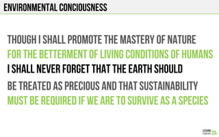 ENVIRONMENTAL CONCIOUSNESS
THOUGH I SHALL PROMOTE THE MASTERY OF NATURE
FOR THE BETTERMENT OF LIVING CONDITIONS OF HUMANS
I SHALL NEVER FORGET THAT THE EARTH SHOULD
BE TREATED AS PRECIOUS AND THAT SUSTAINABILITY
MUST BE REQUIRED IF WE ARE TO SURVIVE AS A SPECIES
 
