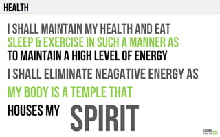 HEALTH
I shall maintain my health and EAT
sleep & Exercise IN SUCH A MANNER AS
TO MAINTAIN A HIGH LEVEL OF ENERGY
I SHALL ELIMINATE NEAGATIVE ENERGY AS
MY BODY IS A TEMPLE THAT
HOUSES MY
SPIRIT
 