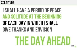 SOLITITUDE
I SHALL HAVE A PERIOD OF PEACE
AND SOLITUDE AT THE BEGINNING
OF EACH DAY IN WHICH I SHALL
GIVE THANKS AND ENVISION
THE DAY AHEAD
 