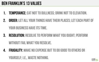 BEN FRANKLIN’s 13 Values
1.  Temperance: Eat not to dullness; drink not to elevation.
2.  Order: Let all your things have their places; let each part of
your business have its time.
3.  Resolution: Resolve to perform what you ought; perform
without fail what you resolve.
4.  Frugality: Make no expense but to do good to others or
yourself; i.e., waste nothing.
 
