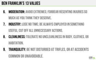 BEN FRANKLIN’s 13 Values
6.  Moderation: Avoid extremes; forbear resenting injuries so
much as you think they deserve.
7.  Industry: Lose no time; be always employed in something
useful; cut off all unnecessary actions.
8.  Cleanliness: Tolerate no uncleanliness in body, clothes, or
habitation.
9.  Tranquility: Be not disturbed at trifles, or at accidents
common or unavoidable.
 